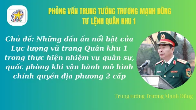 Phỏng vấn Trung tướng Trương Mạnh Dũng, Tư lệnh Quân khu 1 về những dấu ấn nổi bật của Quân khu khi vận hành chính quyền địa phương 2 cấp