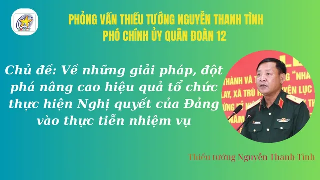 Phỏng vấn: Thiếu tướng Nguyễn Thanh Tình, Phó Chính ủy Quân đoàn 12 về những giải pháp, đột phá nâng cao hiệu quả tổ chức thực hiện Nghị quyết của Đảng vào thực tiễn nhiệm vụ